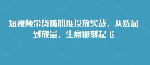 短视频带货随心推投放实战，从选品到放量，生意即刻起飞沁香居-专注分享网络创业项目落地实操课程 – 全网首发_高质量创业项目输出沁香居
