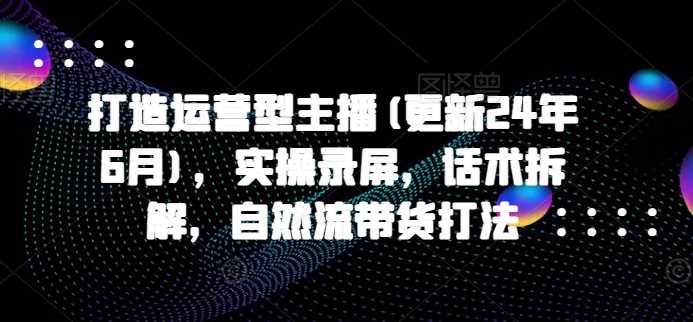 打造运营型主播(更新24年11月)，实操录屏，话术拆解，自然流带货打法沁香居-专注分享网络创业项目落地实操课程 – 全网首发_高质量创业项目输出沁香居